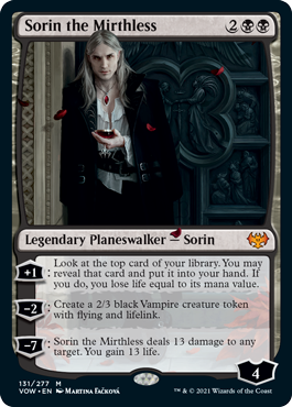 Sorin the Mirthless
 +1: Look at the top card of your library. You may reveal that card and put it into your hand. If you do, you lose life equal to its mana value.
?2: Create a 2/3 black Vampire creature token with flying and lifelink.
?7: Sorin the Mirthless deals 13 damage to any target. You gain 13 life.
